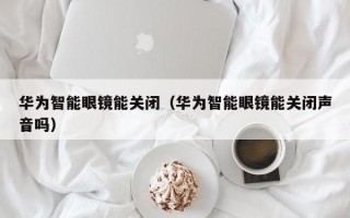 華為智能眼鏡能關閉（華為智能眼鏡能關閉聲音嗎）