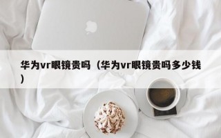 華為vr眼鏡貴嗎（華為vr眼鏡貴嗎多少錢）