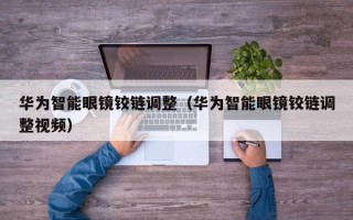 華為智能眼鏡鉸鏈調整（華為智能眼鏡鉸鏈調整視頻）