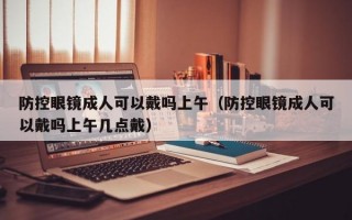 防控眼鏡成人可以戴嗎上午（防控眼鏡成人可以戴嗎上午幾點(diǎn)戴）